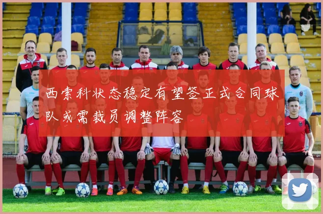 西索科状态稳定有望签正式合同球队或需裁员调整阵容