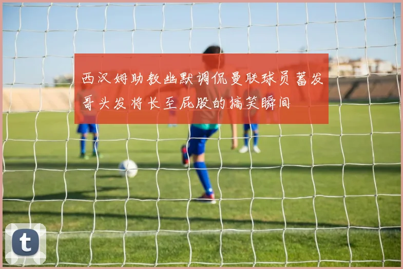 西汉姆助教幽默调侃曼联球员蓄发哥头发将长至屁股的搞笑瞬间