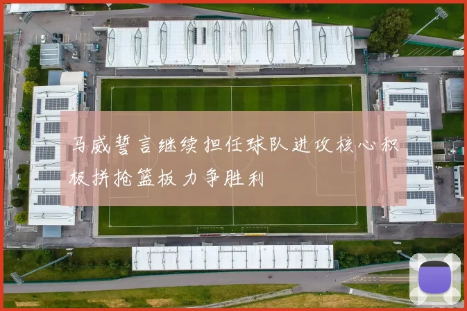 马威誓言继续担任球队进攻核心积极拼抢篮板力争胜利