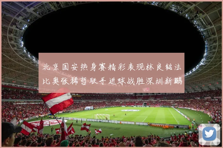 北京国安热身赛精彩表现林良铭法比奥张稀哲联手进球战胜深圳新鹏城