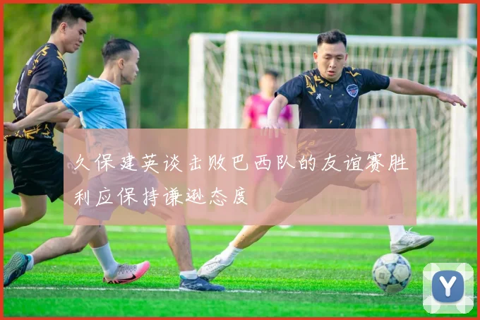 久保建英谈击败巴西队的友谊赛胜利应保持谦逊态度