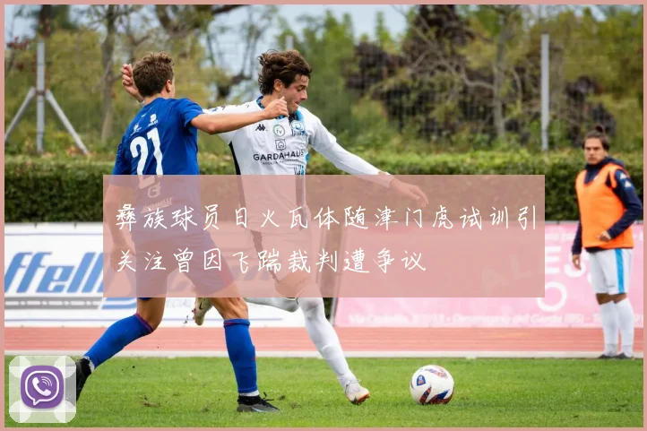 彝族球员日火瓦体随津门虎试训引关注曾因飞踹裁判遭争议