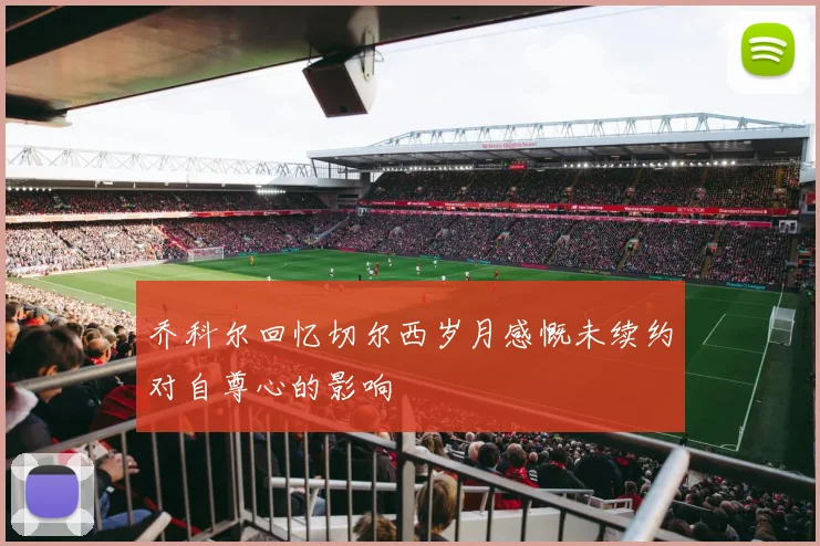 乔科尔回忆切尔西岁月感慨未续约对自尊心的影响