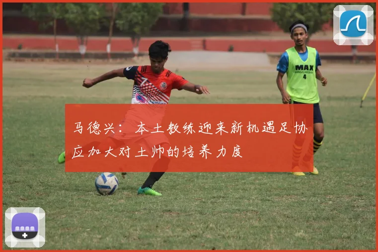 马德兴：本土教练迎来新机遇足协应加大对土帅的培养力度