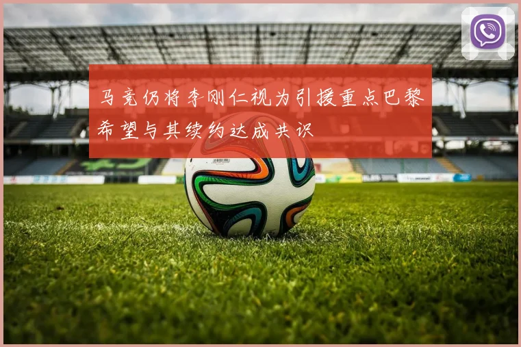 马竞仍将李刚仁视为引援重点巴黎希望与其续约达成共识