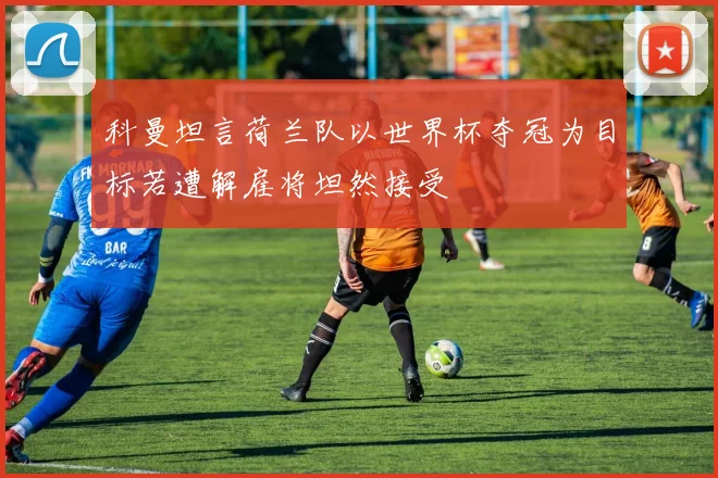 科曼坦言荷兰队以世界杯夺冠为目标若遭解雇将坦然接受