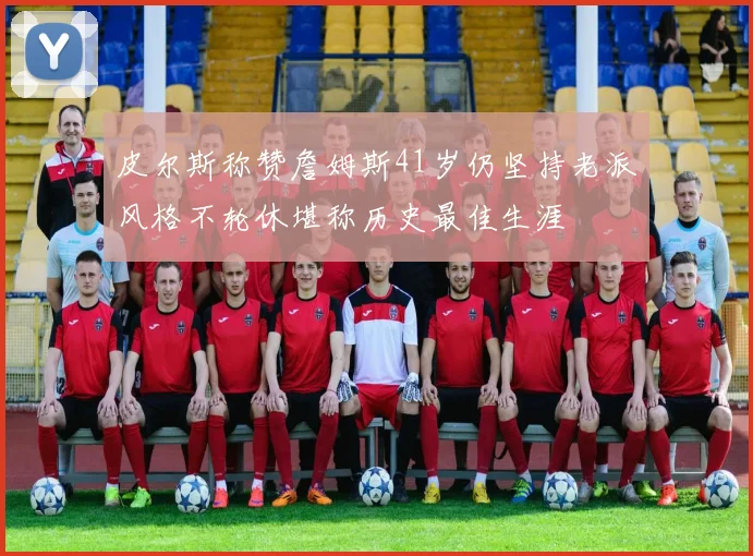 皮尔斯称赞詹姆斯41岁仍坚持老派风格不轮休堪称历史最佳生涯