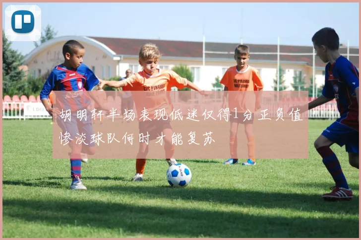 胡明轩半场表现低迷仅得1分正负值惨淡球队何时才能复苏