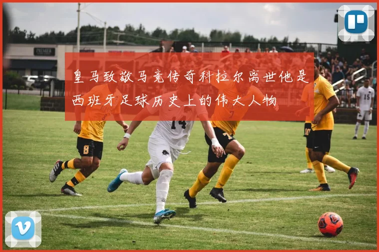 皇马致敬马竞传奇科拉尔离世他是西班牙足球历史上的伟大人物