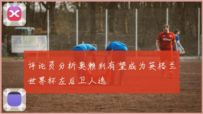 评论员分析奥赖利有望成为英格兰世界杯左后卫人选