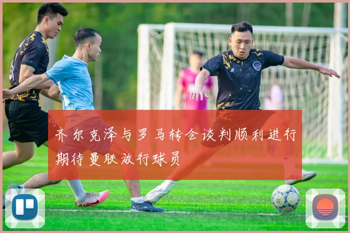 齐尔克泽与罗马转会谈判顺利进行期待曼联放行球员