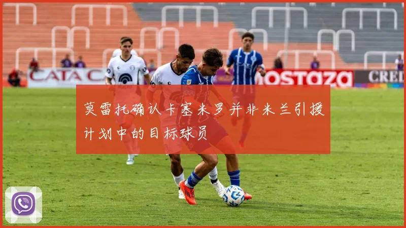 莫雷托确认卡塞米罗并非米兰引援计划中的目标球员