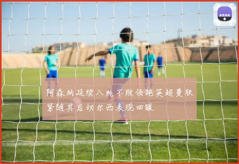 阿森纳延续八轮不败领跑英超曼联紧随其后切尔西表现回暖