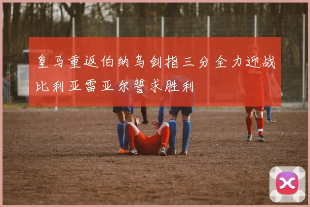 皇马重返伯纳乌剑指三分全力迎战比利亚雷亚尔誓求胜利
