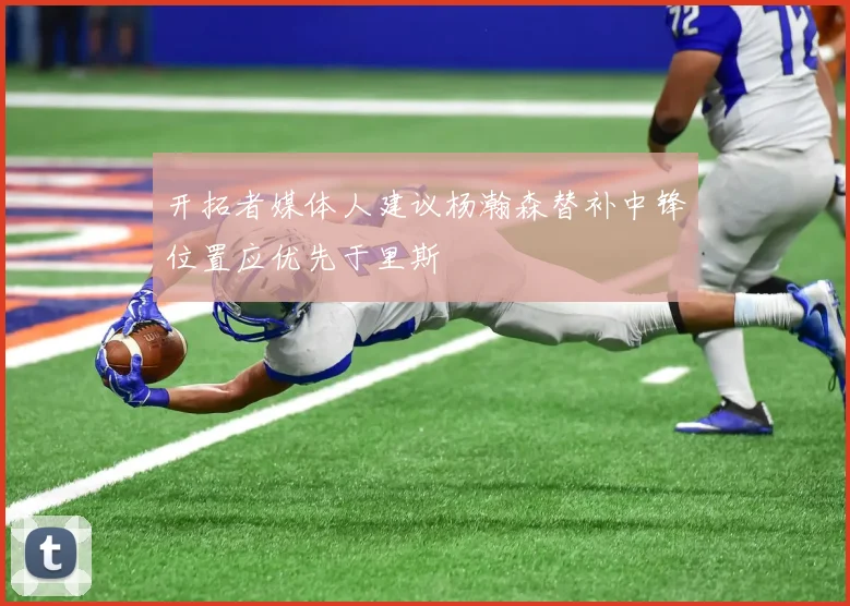 开拓者媒体人建议杨瀚森替补中锋位置应优先于里斯