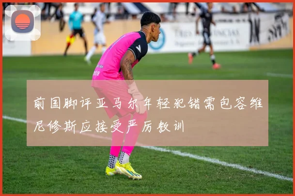 前国脚评亚马尔年轻犯错需包容维尼修斯应接受严厉教训