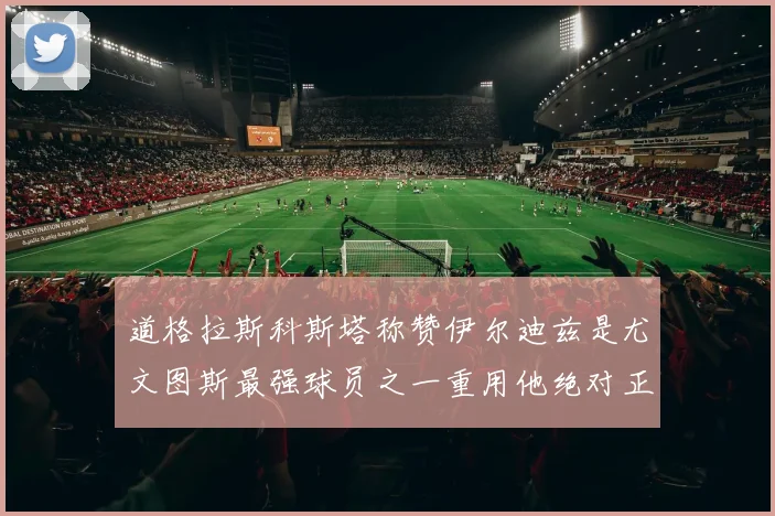 道格拉斯科斯塔称赞伊尔迪兹是尤文图斯最强球员之一重用他绝对正确