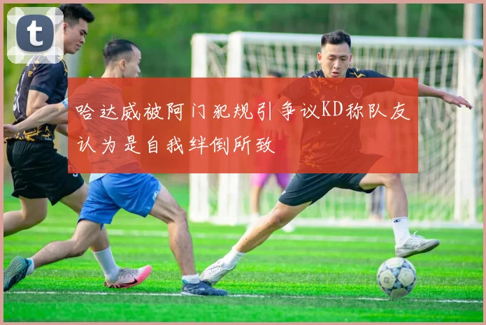 哈达威被阿门犯规引争议KD称队友认为是自我绊倒所致