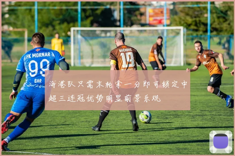 海港队只需末轮拿一分即可锁定中超三连冠优势明显前景乐观