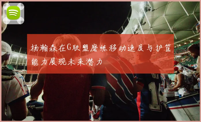 杨瀚森在G联盟磨练移动速度与护筐能力展现未来潜力